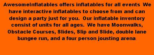 Text Box:  AwesomeInflatables offers inflatables for all events  We have interactive inflatables to choose from and can design a party just for you.  Our inflatable inventory consist of units for all ages.  We have Moonwalks, Obstacle Courses, Slides, Slip and Slide, double lane bungee run, and a four person jousting arena.